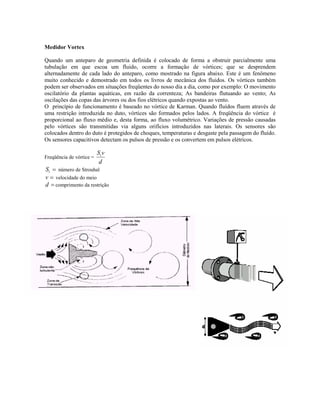 Medidor Vortex

Quando um anteparo de geometria definida é colocado de forma a obstruir parcialmente uma
tubulação em que escoa um fluido, ocorre a formação de vórtices; que se desprendem
alternadamente de cada lado do anteparo, como mostrado na figura abaixo. Este é um fenômeno
muito conhecido e demostrado em todos os livros de mecânica dos fluidos. Os vórtices também
podem ser observados em situações freqüentes do nosso dia a dia, como por exemplo: O movimento
oscilatório da plantas aquáticas, em razão da correnteza; As bandeiras flutuando ao vento; As
oscilações das copas das árvores ou dos fios elétricos quando expostas ao vento.
O princípio de funcionamento é baseado no vórtice de Karman. Quando fluídos fluem através de
uma restrição introduzida no duto, vórtices são formados pelos lados. A freqüência do vórtice é
proporcional ao fluxo médio e, desta forma, ao fluxo volumétrico. Variações de pressão causadas
pelo vórtices são transmitidas via alguns orifícios introduzidos nas laterais. Os sensores são
colocados dentro do duto é protegidos de choques, temperaturas e desgaste pela passagem do fluído.
Os sensores capacitivos detectam os pulsos de pressão e os convertem em pulsos elétricos.

                          St v
Freqüência de vórtice =
                           d
St = número de Strouhal
v = velocidade do meio
d = comprimento da restrição
 