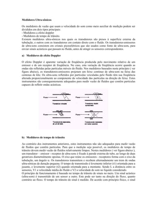 Medidores Ultra-sônicos

Os medidores de vazão que usam a velocidade do som como meio auxiliar de medição podem ser
divididos em dois tipos principais:
- Medidores a efeito doppler
- Medidores de tempo de trânsito.
Existem medidores ultra-sônicos nos quais os transdutores são presos à superfície externa da
tubulação, e outros com os transdutores em contato direto com o fluído. Os transdutores-emissores
de ultra-sons consistem em cristais piezoelétricos que são usados como fonte de ultra-som, para
enviar sinais acústicos que passam no fluído, antes de atingir os sensores correspondentes.

a) Medidores de efeito Doppler

O efeito Doppler é aparente variação de freqüência produzida pelo movimento relativo de um
emissor e de um receptor de freqüência. No caso, esta variação de freqüência ocorre quando as
ondas são refletidas pelas partículas móveis do fluído. Nos medidores baseados neste princípio ( ver
figura abaixo), os transdutores-emissores projetam um feixe contínuo de ultra-som na faixa das
centenas de khz. Os ultra-sons refletidos por partículas veiculadas pelo fluído têm sua freqüência
alterada proporcionalmente ao componente da velocidade das partículas na direção do feixe. Estes
instrumentos são consequentemente adequados para medir vazão de fluídos que contêm partículas
capazes de refletir ondas acústicas.




b) Medidores de tempo de trânsito

Ao contrário dos instrumentos anteriores, estes instrumentos não são adequados para medir vazão
de fluídos que contêm partículas. Para que a medição seja possível, os medidores de tempo de
trânsito devem medir vazão de fluídos relativamente limpos. Nestes medidores ( ver figura abaixo ),
um transdutor – emissor - receptor de ultra-sons é fixado à parede externa do tubo, ao longo de duas
geratrizes diametralmente opostas. O eixo que reúne os emissores - receptores forma com o eixo da
tubulação, um ângulo α. Os transdutores transmitem e recebem alternadamente um trem de ondas
ultra-sônicas de duração pequena. O tempo de transmissão é levemente inferior (t1) orientada para a
jusante, e levemente superior (t2) quando orientada para a montante. Sendo L a distância entre os
sensores, V1 a velocidade média do fluído e V2 a velocidade do som no líquido considerado.
O princípio de funcionamento é baseado no tempo de trânsito de sinais no meio. Um sinal acústico
(ultra-som) é transmitido de um sensor a outro. Este pode ser tanto na direção do fluxo, quanto
contrário ao fluxo. O tempo do trânsito do sinal é medido. De acordo com princípio físico, o sinal
 