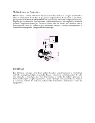 Medidas de vazão por Temperatura

Medida térmica é um bem estabelecido método de medir fluxo de fluídos. Ele opera monitorando o
efeito de arrefecimento de um fluxo de gás, quando ele passa através de um sensor. O gás fluindo,
passa por dois transdutores RTD tipo PT100. Um destes é usado para sentir a temperatura do fluído,
enquanto que o outro é usado como aquecedor. Este último é mantido a uma temperatura diferencial
(relativa a temperatura atual do gás) variando a corrente sobre ele. Maior o fluxo passando sobre o
sensor aquecido, maior é a corrente exigida para manter constante a diferença de temperatura. A
corrente do sensor aquecido é proporcional ao fluxo do gás.




CONCLUSÃO

Para determinar a aplicação correta de um medidor de vazão é necessário conhecer as característica
do fluído , instalação e condições de operação . Devido a uma enorme oferta de medidores de vazão
com aplicações e tecnologias das mais diversificadas, a escolha do medidor apropriado é
relativamente simples nas aplicações clássicas ., porém o principal fator que dificulta esse processo
é a constante evolução dos medidores, influenciando diretamente na performance e custos do
equipamento .
 