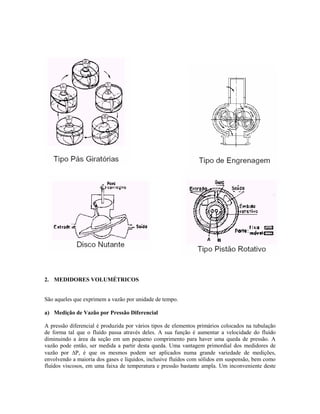 2. MEDIDORES VOLUMÉTRICOS


São aqueles que exprimem a vazão por unidade de tempo.

a) Medição de Vazão por Pressão Diferencial

A pressão diferencial é produzida por vários tipos de elementos primários colocados na tubulação
de forma tal que o fluído passa através deles. A sua função é aumentar a velocidade do fluído
diminuindo a área da seção em um pequeno comprimento para haver uma queda de pressão. A
vazão pode então, ser medida a partir desta queda. Uma vantagem primordial dos medidores de
vazão por ∆P, é que os mesmos podem ser aplicados numa grande variedade de medições,
envolvendo a maioria dos gases e líquidos, inclusive fluídos com sólidos em suspensão, bem como
fluídos viscosos, em uma faixa de temperatura e pressão bastante ampla. Um inconveniente deste
 