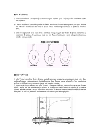 Tipos de Orifícios

a) Orifício concêntrico: Este tipo de placa é utilizado para líquidos, gases e vapor que não contenham sólidos
   em suspensão.

b) Orifíco excêntrico: Utilizada quando tivermos fluído com sólidos em suspensão, os quais possam
   ser retidos e acumulados na base da placa, sendo o orifício posicionado na parte de baixo do
   tubo.

c) Orifício segmental: Esta placa tem a abertura para passagem de fluido, disposta em forma de
   segmento de círculo. É destinada para uso em fluídos laminados e com alta porcentagem de
   sólidos em suspensão.




TUBO VENTURI

O tubo Venturi, combina dentro de uma unidade simples, uma curta garganta estreitada entre duas
seções cônicas e está usualmente instalado entre duas flanges, numa tubulações. Seu propósito é
acelerar o fluído e temporariamente baixar sua pressão estática.
A recuperação de pressão em um tubo Venturi é bastante eficiente, como podemos ver na figura a
seguir, sendo seu uso recomendado quando se deseja um maior restabelecimento de pressão e
quando o fluido medido carrega sólidos em suspensão. O Venturi produz um diferencial menor que
uma placa de orifício para uma mesma vazão e diâmetro igual à sua garganta.
 