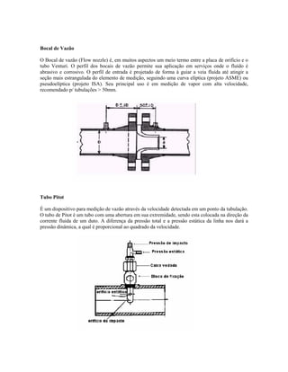 Bocal de Vazão

O Bocal de vazão (Flow nozzle) é, em muitos aspectos um meio termo entre a placa de orifício e o
tubo Venturi. O perfil dos bocais de vazão permite sua aplicação em serviços onde o fluído é
abrasivo e corrosivo. O perfil de entrada é projetado de forma à guiar a veia fluída até atingir a
seção mais estrangulada do elemento de medição, seguindo uma curva elíptica (projeto ASME) ou
pseudoelíptica (projeto ISA). Seu principal uso é em medição de vapor com alta velocidade,
recomendado p/ tubulações > 50mm.




Tubo Pitot

É um dispositivo para medição de vazão através da velocidade detectada em um ponto da tubulação.
O tubo de Pitot é um tubo com uma abertura em sua extremidade, sendo esta colocada na direção da
corrente fluida de um duto. A diferença da pressão total e a pressão estática da linha nos dará a
pressão dinâmica, a qual é proporcional ao quadrado da velocidade.
 