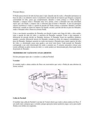 Princípio Básico

O fluido passa através do tubo da base para o topo. Quando não há vazão, o flutuador permanece na
base do tubo e seu diâmetro maior é usualmente selecionado de tal maneira que bloqueie a pequena
extremidade do tubo, quase que completamente. Quando a vazão começa e o fluido atinge o
flutuador, o empuxo torna o flutuador mais leve; porém, como o flutuador tem uma densidade
maior que a do fluido, o empuxo não é suficiente para levantar o flutuador. A área de passagem
oferece resistência à vazão e a queda de pressão do fluido começa a aumentar. Quando a pressão
diferencial, somada ao efeito de empuxo do líquido, excede a pressão devido ao peso do flutuador,
então o flutuador sobe e flutua na corrente fluida.

Com o movimento ascendente do flutuador em direção à parte mais larga do tubo, a área anular,
entre a parede do tubo de vidro e a periferia do flutuador, aumenta. Como a área aumente, o
diferencial de pressão devido ao flutuador decresce. O flutuador ficará em equilíbrio dinâmico
quando a pressão diferencial através do flutuador somada ao efeito do empuxo contrabalançar o
peso do flutuador. Qualquer aumento na vazão movimenta o flutuador para a parte superior do tubo
de vidro e a diminuição causa uma queda a um nível mais baixo. Cada posição do flutuador
corresponde a um valor determinado de vazão e somente um. É somente necessário colocar uma
escala calibrada na parte externa do tubo e a vazão poderá ser determinada pela observação direta
da posição do flutuador.

MEDIDORES DE VAZÃO EM CANAIS ABERTOS

Os dois principais tipos são: o vertedor e a calha de Parshall.

Vertedor

O vertedor mede a altura estática do fluxo em reservatório que verte o fluído de uma abertura de
forma variável.




Calha de Parshall

O medidor tipo calha de Parshall é um tipo de Venturi aberto que mede a altura estática do fluxo. É
um medir mais vantajoso que o vertedor, porque apresenta menor perda de carga e serve para medir
fluídos com sólidos em suspensão.
 