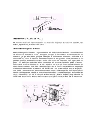 MEDIDORES ESPECIAIS DE VAZÃO

Os principais medidores especiais de vazão são: medidores magnéticos de vazão com eletrodos, tipo
turbina, tipo Coriolis , Vortex e Ultra-sônico

Medidor Eletromagnético de Vazão

O medidor magnético de vazão é seguramente um dos medidores mais flexíveis e universais dentre
os métodos de medição de vazão . Sua perda de carga é equivalente a de um trecho reto de
tubulação, já que não possui qualquer obstrução. É virtualmente insensível à densidade e à
viscosidade do fluido de medição. Medidores magnéticos são portanto ideais para medição de
produtos químicos altamente corrosivos, fluidos com sólidos em suspensão, lama, água, polpa de
papel. Sua aplicação estende-se desde saneamento até indústrias químicas, papel e celulose,
mineração e indústrias alimentícias. A única restrição, em princípio é que o fluído tem que ser
eletricamente condutivo. Tem ainda como limitação o fato de fluidos com propriedades magnéticas
adicionarem um certo erro de medição. De acordo com a Lei de Faraday de Indução Magnética,
uma tensão é induzida em um condutor que se move em um campo magnético. Com o princípio de
medida eletromagnética, o fluído se move dentro do condutor. A tensão induzida é proporcional ao
fluxo e é medido por um par de eletrodos. Conhecendo-se a área da seção do duto, o volume do
fluído pode ser calculado. A figura abaixo mostra o princípio de operação deste tipo de instrumento.
 