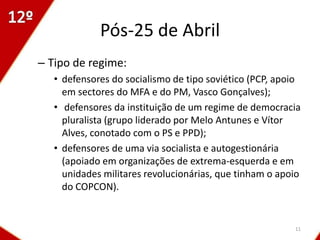 Pós-25 de Abril
– Tipo de regime:
   • defensores do socialismo de tipo soviético (PCP, apoio
     em sectores do MFA e do PM, Vasco Gonçalves);
   • defensores da instituição de um regime de democracia
     pluralista (grupo liderado por Melo Antunes e Vítor
     Alves, conotado com o PS e PPD);
   • defensores de uma via socialista e autogestionária
     (apoiado em organizações de extrema-esquerda e em
     unidades militares revolucionárias, que tinham o apoio
     do COPCON).


                                                         11
 