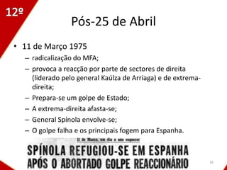 Pós-25 de Abril
• 11 de Março 1975
  – radicalização do MFA;
  – provoca a reacção por parte de sectores de direita
    (liderado pelo general Kaúlza de Arriaga) e de extrema-
    direita;
  – Prepara-se um golpe de Estado;
  – A extrema-direita afasta-se;
  – General Spínola envolve-se;
  – O golpe falha e os principais fogem para Espanha.



                                                              16
 
