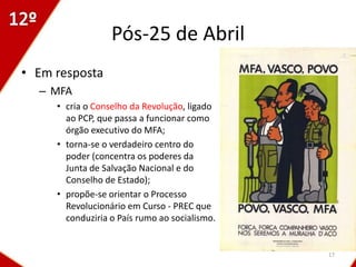 Pós-25 de Abril
• Em resposta
  – MFA
     • cria o Conselho da Revolução, ligado
       ao PCP, que passa a funcionar como
       órgão executivo do MFA;
     • torna-se o verdadeiro centro do
       poder (concentra os poderes da
       Junta de Salvação Nacional e do
       Conselho de Estado);
     • propõe-se orientar o Processo
       Revolucionário em Curso - PREC que
       conduziria o País rumo ao socialismo.


                                               17
 