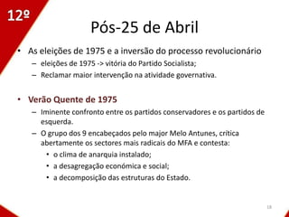 Pós-25 de Abril
• As eleições de 1975 e a inversão do processo revolucionário
   – eleições de 1975 -> vitória do Partido Socialista;
   – Reclamar maior intervenção na atividade governativa.


• Verão Quente de 1975
   – Iminente confronto entre os partidos conservadores e os partidos de
     esquerda.
   – O grupo dos 9 encabeçados pelo major Melo Antunes, crítica
     abertamente os sectores mais radicais do MFA e contesta:
       • o clima de anarquia instalado;
       • a desagregação económica e social;
       • a decomposição das estruturas do Estado.


                                                                           18
 