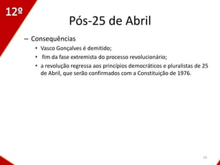 Pós-25 de Abril
– Consequências
   • Vasco Gonçalves é demitido;
   • fim da fase extremista do processo revolucionário;
   • a revolução regressa aos princípios democráticos e pluralistas de 25
     de Abril, que serão confirmados com a Constituição de 1976.




                                                                      19
 