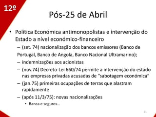 Pós-25 de Abril
• Politica Económica antimonopolistas e intervenção do
  Estado a nível económico-financeiro
   – (set. 74) nacionalização dos bancos emissores (Banco de
   Portugal, Banco de Angola, Banco Nacional Ultramarino);
   – indemnizações aos acionistas
   – (nov.74) Decreto-Lei 660/74 permite a intervenção do estado
     nas empresas privadas acusadas de “sabotagem económica”
   – (jan.75) primeiras ocupações de terras que alastram
     rapidamente
   – (após 11/3/75): novas nacionalizações
      • Banca e seguros…
                                                            21
 