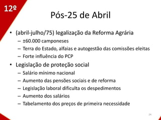 Pós-25 de Abril
• (abril-julho/75) legalização da Reforma Agrária
   – ±60.000 camponeses
   – Terra do Estado, alfaias e autogestão das comissões eleitas
   – Forte influência do PCP
• Legislação de proteção social
   –   Salário mínimo nacional
   –   Aumento das pensões sociais e de reforma
   –   Legislação laboral dificulta os despedimentos
   –   Aumento dos salários
   –   Tabelamento dos preços de primeira necessidade
                                                               24
 