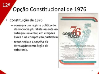 Opção Constitucional de 1976
• Constituição de 1976
  – consagra um regime político de
    democracia pluralista assente no
    sufrágio universal, em eleições
    livres e na competição partidária;
  – reconhecia o Conselho da
    Revolução como órgão de
    soberania.




                                         28
 