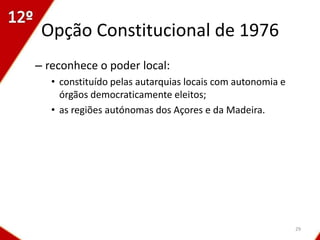 Opção Constitucional de 1976
– reconhece o poder local:
   • constituído pelas autarquias locais com autonomia e
     órgãos democraticamente eleitos;
   • as regiões autónomas dos Açores e da Madeira.




                                                           29
 
