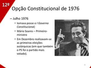 Opção Constitucional de 1976
– Julho 1976
  • tomava posse o I Governo
    Constitucional;
  • Mário Soares – Primeiro-
    ministro
  • Em Dezembro realizavam-se
    as primeiras eleições
    autárquicas (em que também
    o PS foi o partido mais
    votado).


                                 35
 