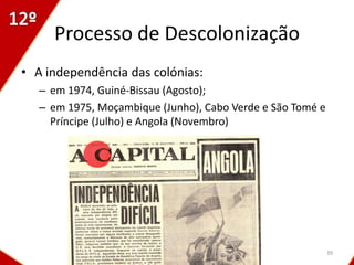 Processo de Descolonização
• A independência das colónias:
   – em 1974, Guiné-Bissau (Agosto);
   – em 1975, Moçambique (Junho), Cabo Verde e São Tomé e
     Príncipe (Julho) e Angola (Novembro)




                                                            39
 