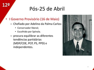 Pós-25 de Abril
• I Governo Provisório (16 de Maio)
   – Chefiado por Adelino da Palma Carlos:
      • Conservador liberal;
      • Escolhido por Spínola.
   – procura equilibrar as diferentes
     tendências partidárias
     (MDP/CDE, PCP, PS, PPD) e
     independentes.




                                             4
 