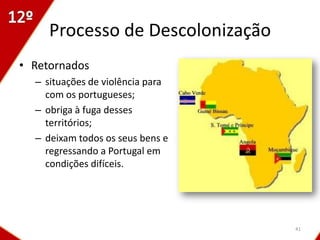 Processo de Descolonização
• Retornados
  – situações de violência para
    com os portugueses;
  – obriga à fuga desses
    territórios;
  – deixam todos os seus bens e
    regressando a Portugal em
    condições difíceis.




                                  41
 