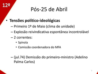 Pós-25 de Abril
• Tensões político-ideológicas
  – Primeiro 1º de Maio (clima de unidade)
  – Explosão reivindicativa espontânea incontrolável
  – 2 correntes:
     • Spínola
     • Comissão coordenadora do MFA


  – (jul.74) Demissão do primeiro-ministro (Adelino
    Palma Carlos)

                                                       5
 