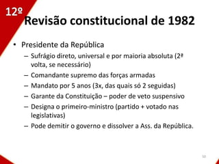 Revisão constitucional de 1982
• Presidente da República
   – Sufrágio direto, universal e por maioria absoluta (2ª
     volta, se necessário)
   – Comandante supremo das forças armadas
   – Mandato por 5 anos (3x, das quais só 2 seguidas)
   – Garante da Constituição – poder de veto suspensivo
   – Designa o primeiro-ministro (partido + votado nas
     legislativas)
   – Pode demitir o governo e dissolver a Ass. da República.



                                                               50
 