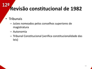 Revisão constitucional de 1982
• Tribunais
   – Juízes nomeados pelos conselhos superiores de
     magistratura
   – Autonomia
   – Tribunal Constitucional (verifica constitucionalidade das
     leis)




                                                                 53
 