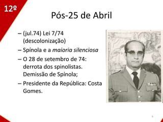 Pós-25 de Abril
– (jul.74) Lei 7/74
  (descolonização)
– Spínola e a maioria silenciosa
– O 28 de setembro de 74:
  derrota dos spinolistas.
  Demissão de Spínola;
– Presidente da República: Costa
  Gomes.


                                   6
 