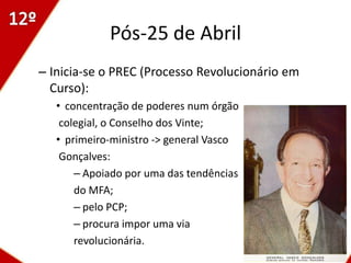 Pós-25 de Abril
– Inicia-se o PREC (Processo Revolucionário em
  Curso):
   • concentração de poderes num órgão
    colegial, o Conselho dos Vinte;
   • primeiro-ministro -> general Vasco
    Gonçalves:
       – Apoiado por uma das tendências
       do MFA;
       – pelo PCP;
       – procura impor uma via
       revolucionária.
                                                 8
 