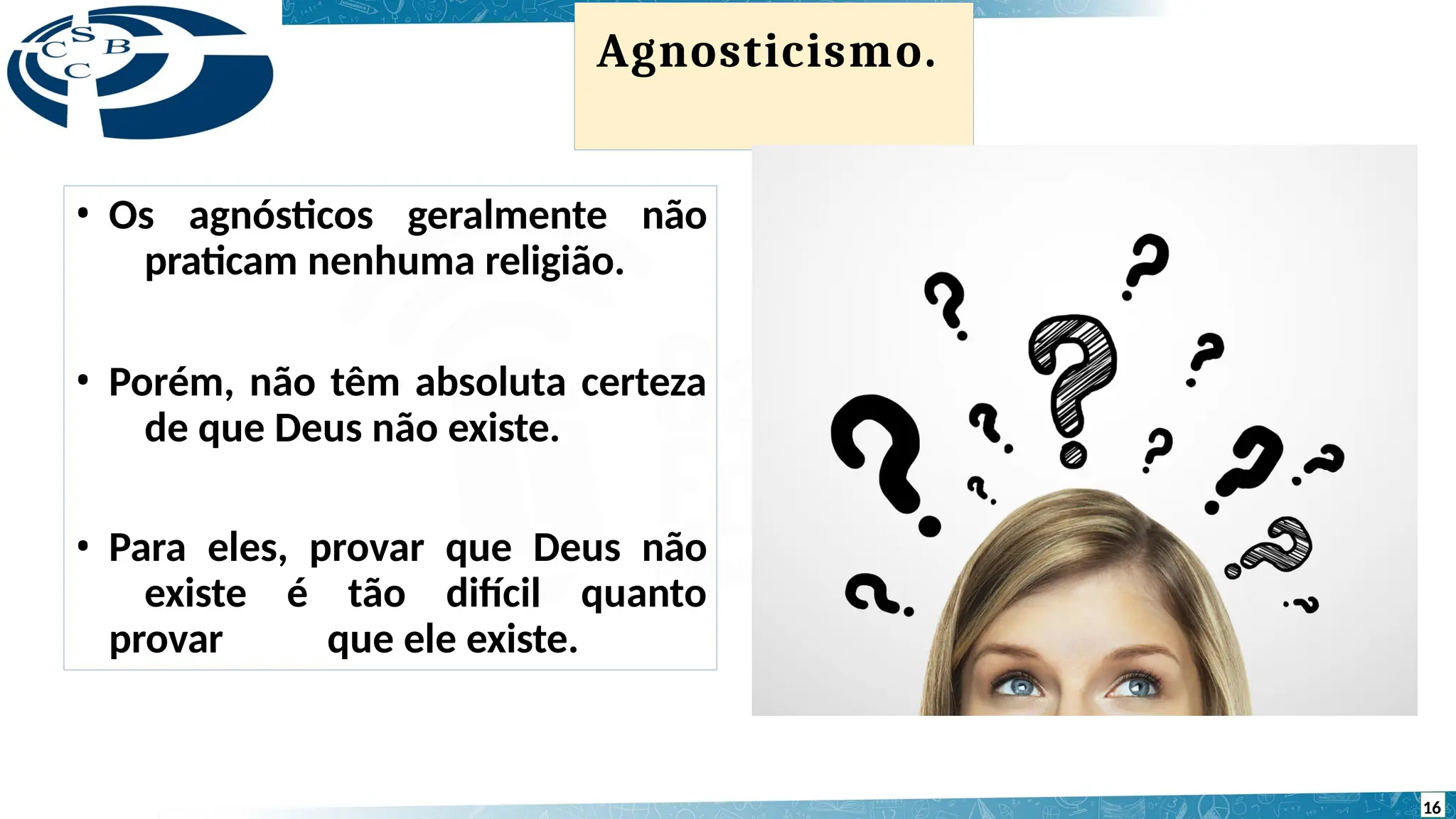 Agnosticismo.
• Os agnósticos geralmente não
praticam nenhuma religião.
• Porém, não têm absoluta certeza
de que Deus não existe.
• Para eles, provar que Deus não
existe é tão difícil quanto
provar que ele existe.
16
 