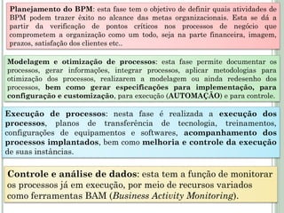 Planejamento do BPM: esta fase tem o objetivo de definir quais atividades de
BPM podem trazer êxito no alcance das metas organizacionais. Esta se dá a
partir da verificação de pontos críticos nos processos de negócio que
comprometem a organização como um todo, seja na parte financeira, imagem,
prazos, satisfação dos clientes etc..
Modelagem e otimização de processos: esta fase permite documentar os
processos, gerar informações, integrar processos, aplicar metodologias para
otimização dos processos, realizarem a modelagem ou ainda redesenho dos
processos, bem como gerar especificações para implementação, para
configuração e customização, para execução (AUTOMAÇÃO) e para controle.
Execução de processos: nesta fase é realizada a execução dos
processos, planos de transferência de tecnologia, treinamentos,
configurações de equipamentos e softwares, acompanhamento dos
processos implantados, bem como melhoria e controle da execução
de suas instâncias.
Controle e análise de dados: esta tem a função de monitorar
os processos já em execução, por meio de recursos variados
como ferramentas BAM (Business Activity Monitoring).
 