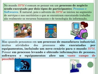No mundo BPM é comum se pensar em um processo de negócio
sendo executado por dois tipos de participantes: Pessoas e
Softwares. É natural, pois o advento do BPM se iniciou no segmento
de serviços e nos escritórios o que se encontram executando trabalho
são realmente os recursos humanos e de tecnologia da informação.
Mas quando pensamos em um processo de manufatura industrial,
muitas atividades dos processos são executadas por
equipamentos, incluindo um novo cenário para o mundo BPM.
Pensar em processo levando e obtendo informações de pessoas,
softwares e equipamentos abre um vasto campo de
possibilidades.
 
