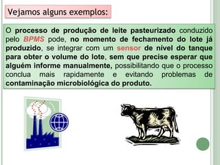 O processo de produção de leite pasteurizado conduzido
pelo BPMS pode, no momento de fechamento do lote já
produzido, se integrar com um sensor de nível do tanque
para obter o volume do lote, sem que precise esperar que
alguém informe manualmente, possibilitando que o processo
conclua mais rapidamente e evitando problemas de
contaminação microbiológica do produto.
Vejamos alguns exemplos:
 