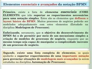 Primeiro, existe a lista de elementos essenciais (CORE
ELEMENTS) que irão suportar os requerimentos necessários
para uma notação simples. Estes são os elementos que definem o
layout básico do BPMN. Muitos processos de negócios poderão ser
modelados adequadamente com estes elementos (Estudado na
disciplina Modelagem de Processos).
Enfatizando, novamente, que o objetivo do desenvolvimento do
BPMN foi o de permitir por meio de um mecanismo simples a
criação de modelos de processos de negócio, enquanto que ao
mesmo tempo seja capaz de manipular a complexidade inerente
de um processo de negócio.
Elementos essenciais e avançados da notação BPMN
Segundo, existe uma lista completa de elementos, os quais
ajudarão a suportar requerimentos de uma importante notação
para gerenciar situações de modelagem mais avançadas (a serem
estudadas na disciplina Automação de Processos).
 