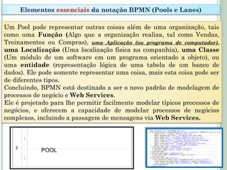 Um Pool pode representar outras coisas além de uma organização, tais
como uma Função (Algo que a organização realiza, tal como Vendas,
Treinamentos ou Compras), uma Aplicação (ou programa de computador),
uma Localização (Uma localização física na companhia), uma Classe
(Um módulo de um software em um programa orientado a objeto), ou
uma entidade (representação lógica de uma tabela de um banco de
dados). Ele pode somente representar uma coisa, mais esta coisa pode ser
de diferentes tipos.
Concluindo, BPMN está destinado a ser o novo padrão de modelagem de
processos de negócio e Web Services.
Ele é projetado para lhe permitir facilmente modelar típicos processos de
negócios, e oferecem a capacidade de modelar processos de negócios
complexos, incluindo a passagem de mensagens via Web Services.
Elementos essenciais da notação BPMN (Pools e Lanes)
POOL
 