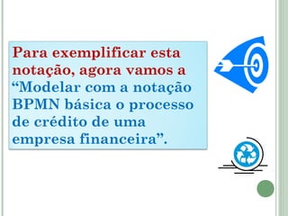 Para exemplificar esta
notação, agora vamos a
“Modelar com a notação
BPMN básica o processo
de crédito de uma
empresa financeira”.
 