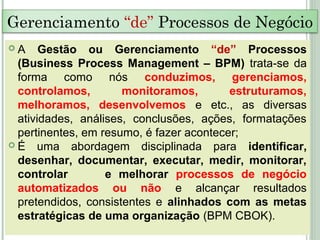  A Gestão ou Gerenciamento “de” Processos
(Business Process Management – BPM) trata-se da
forma como nós conduzimos, gerenciamos,
controlamos, monitoramos, estruturamos,
melhoramos, desenvolvemos e etc., as diversas
atividades, análises, conclusões, ações, formatações
pertinentes, em resumo, é fazer acontecer;
 É uma abordagem disciplinada para identificar,
desenhar, documentar, executar, medir, monitorar,
controlar e melhorar processos de negócio
automatizados ou não e alcançar resultados
pretendidos, consistentes e alinhados com as metas
estratégicas de uma organização (BPM CBOK).
Gerenciamento “de” Processos de Negócio
 