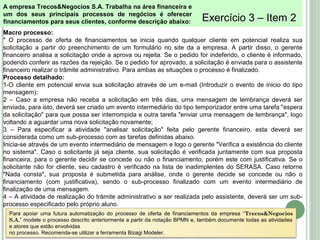 Exercício 3 – Item 2
Para apoiar uma futura automatização do processo de oferta de financiamentos da empresa “Trecos&Negocios
S.A.” modele o processo descrito anteriormente a partir da notação BPMN e, também documente todas as atividades
e atores que estão envolvidas
no processo. Recomenda-se utilizar a ferramenta Bizagi Modeler.
Macro processo:
" O processo de oferta de financiamentos se inicia quando qualquer cliente em potencial realiza sua
solicitação a partir do preenchimento de um formulário no site da a empresa. A partir disso, o gerente
financeiro analisa a solicitação onde a aprova ou rejeita. Se o pedido for indeferido, o cliente é informado,
podendo conferir as razões da rejeição. Se o pedido for aprovado, a solicitação é enviada para o assistente
financeiro realizar o trâmite administrativo. Para ambas as situações o processo é finalizado.
Processo detalhado:
1-O cliente em potencial envia sua solicitação através de um e-mail (Introduzir o evento de inicio do tipo
mensagem);
2 – Caso a empresa não receba a solicitação em três dias, uma mensagem de lembrança deverá ser
enviada, para isto, deverá ser criado um evento intermediário do tipo temporizador entre uma tarefa "espera
da solicitação" para que possa ser interrompida e outra tarefa "enviar uma mensagem de lembrança", logo
voltando a aguardar uma nova solicitação novamente;
3 – Para especificar a atividade "analisar solicitação" feita pelo gerente financeiro, esta deverá ser
considerada como um sub-processo com as tarefas definidas abaixo.
Inicia-se através de um evento intermediário de mensagem e logo o gerente "Verifica a existência do cliente
no sistema". Caso o solicitante já seja cliente, sua solicitação é verificada juntamente com sua proposta
financeira, para o gerente decidir se concede ou não o financiamento, porém este com justificativa. Se o
solicitante não for cliente, seu cadastro é verificado na lista de inadimplentes do SERASA. Caso retorne
"Nada consta", sua proposta é submetida para análise, onde o gerente decide se concede ou não o
financiamento (com justificativa), sendo o sub-processo finalizado com um evento intermediário de
finalização de uma mensagem.
4 – A atividade de realização do trâmite administrativo a ser realizada pelo assistente, deverá ser um sub-
processo especificado pelo próprio aluno.
A empresa Trecos&Negocios S.A. Trabalha na área financeira e
um dos seus principais processos de negócios é oferecer
financiamentos para seus clientes, conforme descrição abaixo:
 