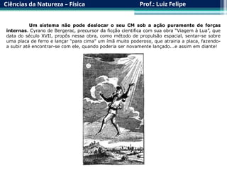 Ciências da Natureza – Física Prof.: Luiz Felipe
Um sistema não pode deslocar o seu CM sob a ação puramente de forças
internas. Cyrano de Bergerac, precursor da ficção cientifica com sua obra “Viagem à Lua”, que
data do século XVII, propôs nessa obra, como método de propulsão espacial, sentar-se sobre
uma placa de ferro e lançar “para cima” um ímã muito poderoso, que atrairia a placa, fazendo-
a subir até encontrar-se com ele, quando poderia ser novamente lançado...e assim em diante!
 