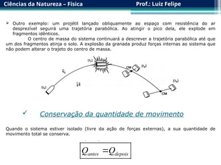 Ciências da Natureza – Física Prof.: Luiz Felipe
 Outro exemplo: um projétil lançado obliquamente ao espaço com resistência do ar
desprezível seguirá uma trajetória parabólica. Ao atingir o pico dela, ele explode em
fragmentos idênticos.
O centro de massa do sistema continuará a descrever a trajetória parabólica até que
um dos fragmentos atinja o solo. A explosão da granada produz forças internas ao sistema que
não podem alterar o trajeto do centro de massa.
 Conservação da quantidade de movimento
Quando o sistema estiver isolado (livre da ação de forças externas), a sua quantidade de
movimento total se conserva.
antes depois
Q Q

 
 
 
 
 
 
 
 
 
 
 
 
 
 
 
 