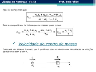 Ciências da Natureza – Física Prof.: Luiz Felipe
Pode-se demonstrar que:
1 1 2 2
1 2
...
...
n n
CM
n
m x m x m x
x
m m m
  

  
Para o caso particular de dois corpos de massas iguais temos:
1 1 2 2 1 2 1 2
1 2 2 2
CM CM
m x m x mx mx x x
x x
m m m
  
   

 Velocidade do centro de massa
Considere um sistema formado por 2 partículas que se movem com velocidades de direções
coincidentes com o eixo x.
 