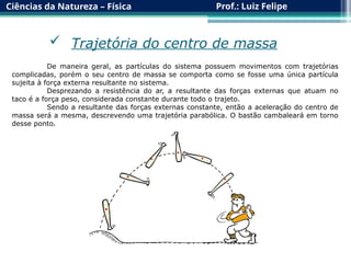 Ciências da Natureza – Física Prof.: Luiz Felipe
De maneira geral, as partículas do sistema possuem movimentos com trajetórias
complicadas, porém o seu centro de massa se comporta como se fosse uma única partícula
sujeita à força externa resultante no sistema.
Desprezando a resistência do ar, a resultante das forças externas que atuam no
taco é a força peso, considerada constante durante todo o trajeto.
Sendo a resultante das forças externas constante, então a aceleração do centro de
massa será a mesma, descrevendo uma trajetória parabólica. O bastão cambaleará em torno
desse ponto.
 Trajetória do centro de massa
 