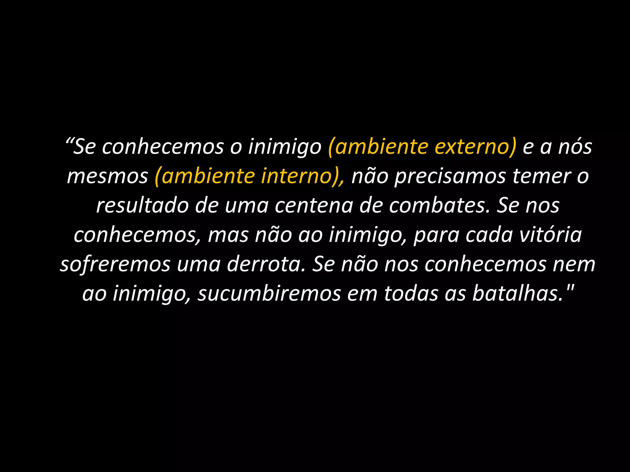 	“Se conhecemos o inimigo (ambiente externo) e a nós mesmos (ambiente interno), não precisamos temer o resultado de uma centena de combates. Se nos conhecemos, mas não ao inimigo, para cada vitória sofreremos uma derrota. Se não nos conhecemos nem ao inimigo, sucumbiremos em todas as batalhas."