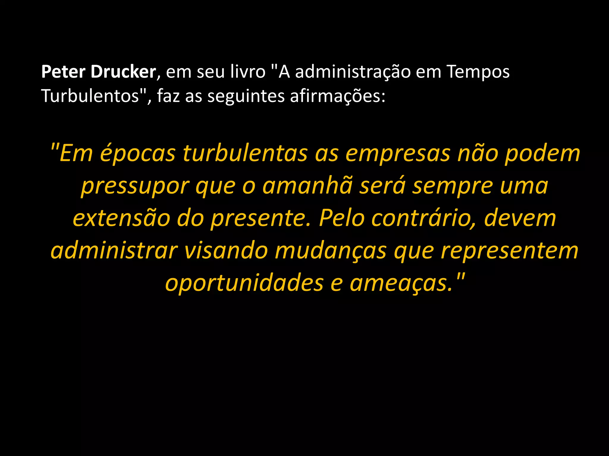 Peter Drucker, em seu livro "A administração em Tempos Turbulentos", faz as seguintes afirmações:  "Em épocas turbulentas as empresas não podem pressupor que o amanhã será sempre uma extensão do presente. Pelo contrário, devem administrar visando mudanças que representem oportunidades e ameaças."