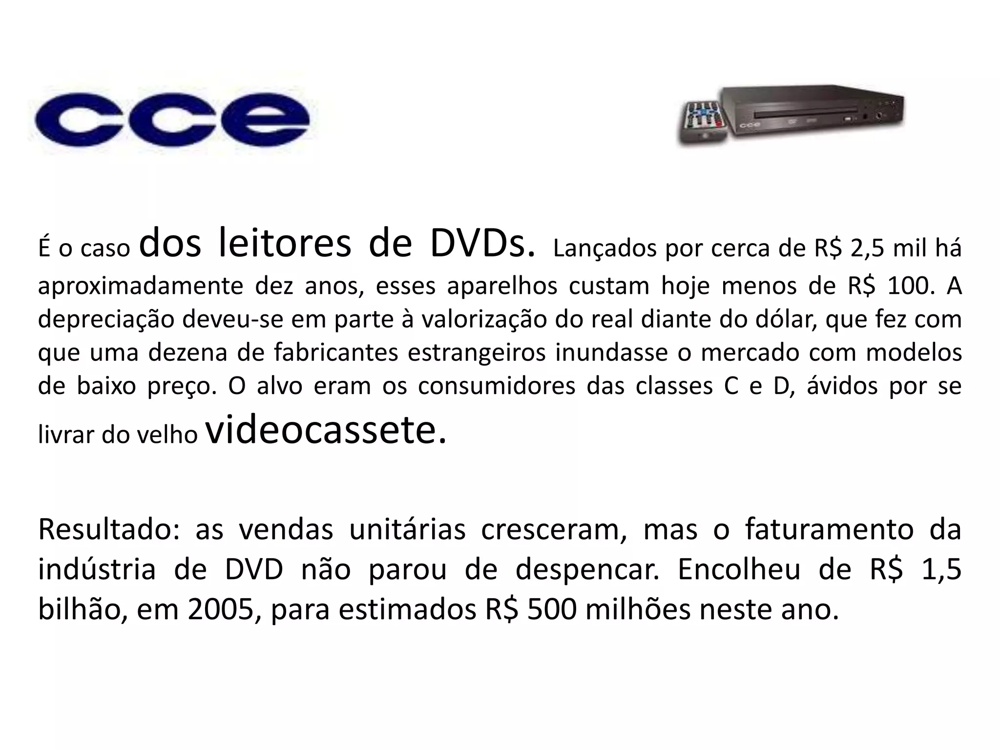 É o caso dos leitores de DVDs. Lançados por cerca de R$ 2,5 mil há aproximadamente dez anos, esses aparelhos custam hoje menos de R$ 100. A depreciação deveu-se em parte à valorização do real diante do dólar, que fez com que uma dezena de fabricantes estrangeiros inundasse o mercado com modelos de baixo preço. O alvo eram os consumidores das classes C e D, ávidos por se livrar do velho videocassete. Resultado: as vendas unitárias cresceram, mas o faturamento da indústria de DVD não parou de despencar. Encolheu de R$ 1,5 bilhão, em 2005, para estimados R$ 500 milhões neste ano.