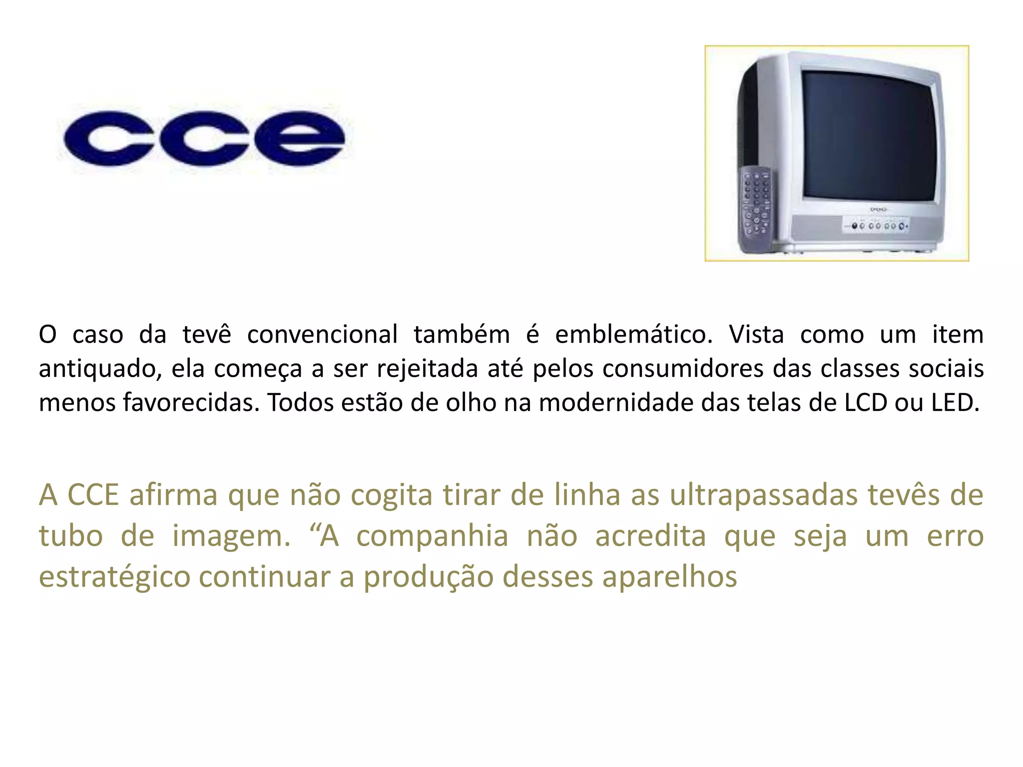 O caso da tevê convencional também é emblemático. Vista como um item antiquado, ela começa a ser rejeitada até pelos consumidores das classes sociais menos favorecidas. Todos estão de olho na modernidade das telas de LCD ou LED. A CCE afirma que não cogita tirar de linha as ultrapassadas tevês de tubo de imagem. “A companhia não acredita que seja um erro estratégico continuar a produção desses aparelhos