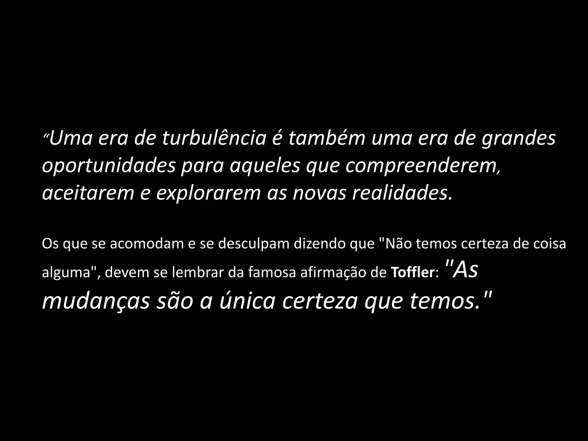 	“Uma era de turbulência é também uma era de grandes oportunidades para aqueles que compreenderem, aceitarem e explorarem as novas realidades. 	Os que se acomodam e se desculpam dizendo que "Não temos certeza de coisa alguma", devem se lembrar da famosa afirmação de Toffler: "As mudanças são a única certeza que temos."