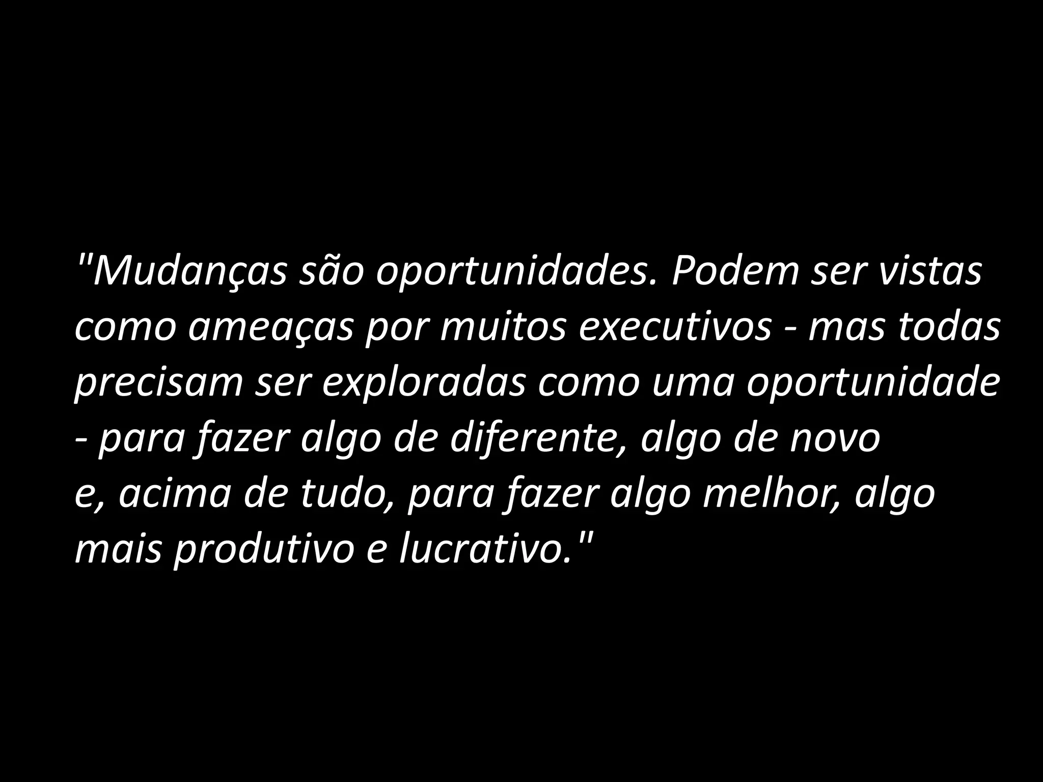 	"Mudanças são oportunidades. Podem ser vistas como ameaças por muitos executivos - mas todas precisam ser exploradas como uma oportunidade - para fazer algo de diferente, algo de novo e, acima de tudo, para fazer algo melhor, algo mais produtivo e lucrativo."