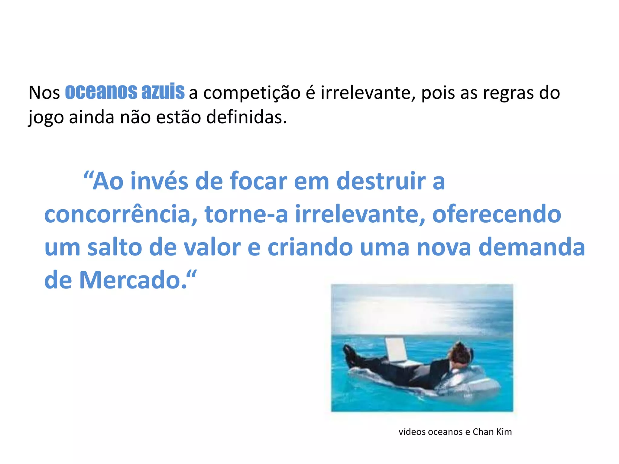 Nos oceanos azuis a competição é irrelevante, pois as regras do jogo ainda não estão definidas. “Ao invés de focar em destruir a concorrência, torne-a irrelevante, oferecendo um salto de valor e criando uma nova demanda de Mercado.“ vídeos oceanos e Chan Kim 