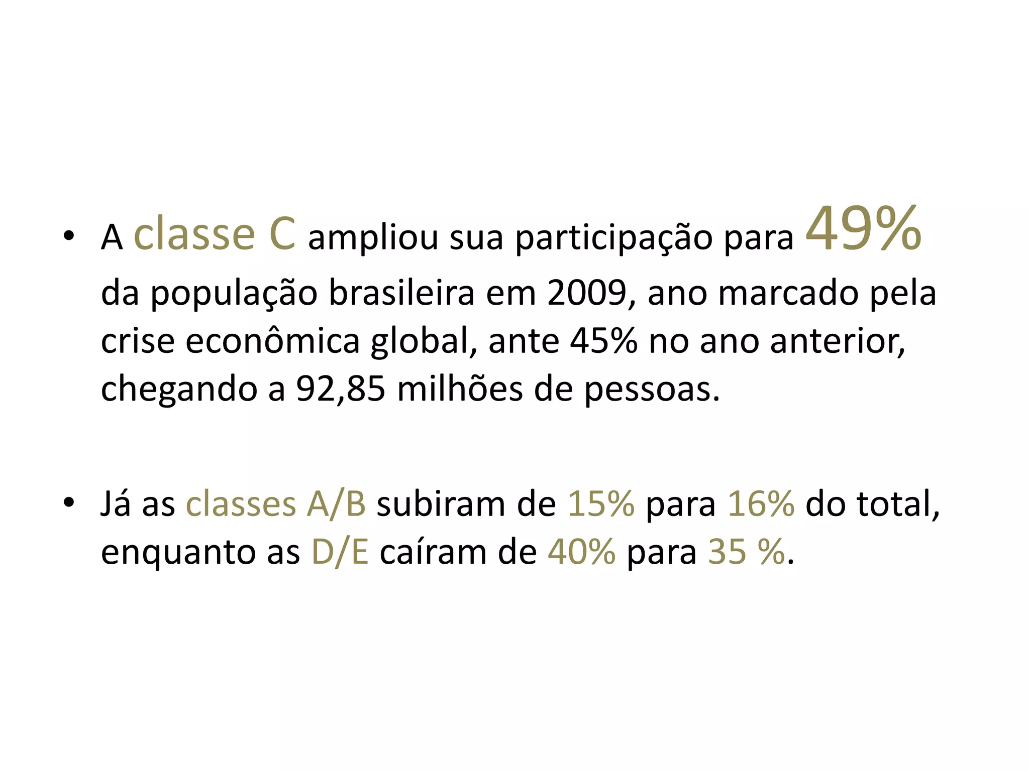 A classe C ampliou sua participação para 49% da população brasileira em 2009, ano marcado pela crise econômica global, ante 45% no ano anterior, chegando a 92,85 milhões de pessoas. Já as classes A/B subiram de 15% para 16% do total, enquanto as D/E caíram de 40% para 35 %. 