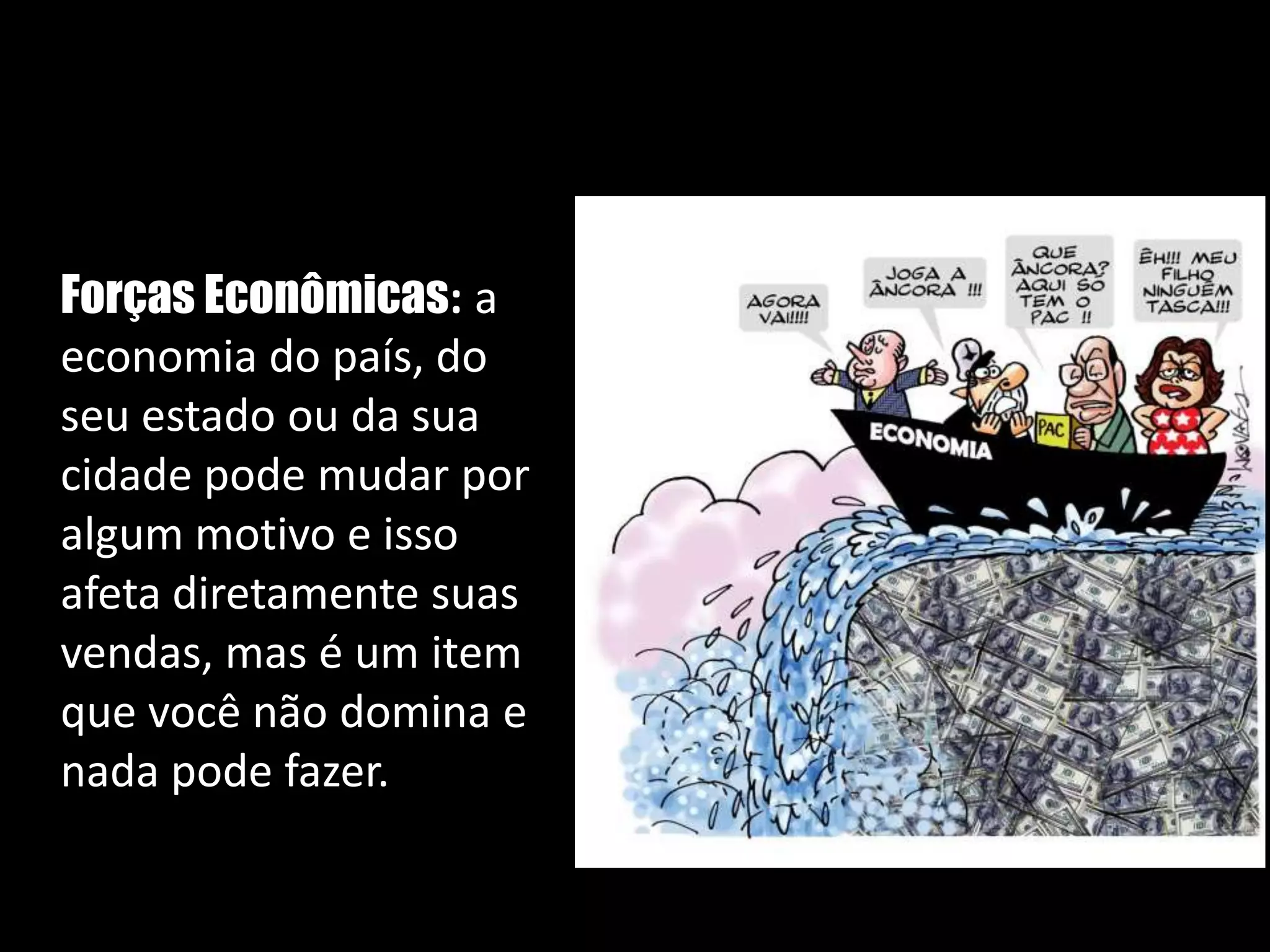   Forças Econômicas: a economia do país, do seu estado ou da sua cidade pode mudar por algum motivo e isso afeta diretamente suas vendas, mas é um item que você não domina e nada pode fazer. 