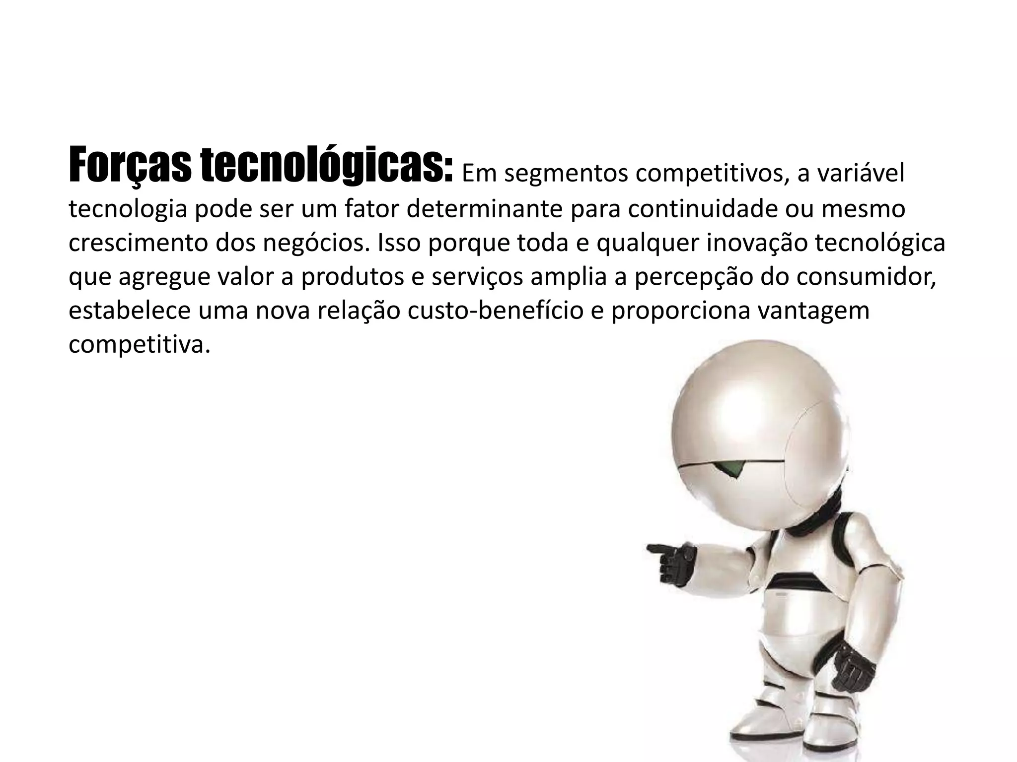   Forças tecnológicas: Em segmentos competitivos, a variável tecnologia pode ser um fator determinante para continuidade ou mesmo crescimento dos negócios. Isso porque toda e qualquer inovação tecnológica que agregue valor a produtos e serviços amplia a percepção do consumidor, estabelece uma nova relação custo-benefício e proporciona vantagem competitiva.  