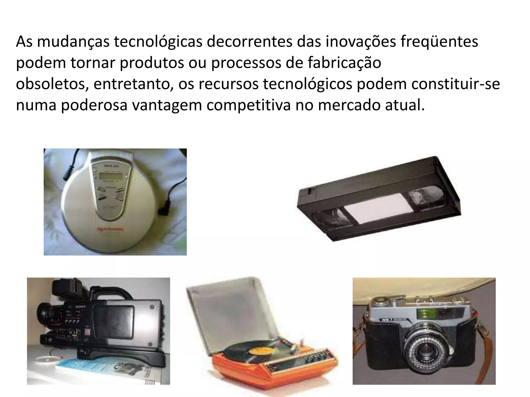 As mudanças tecnológicas decorrentes das inovações freqüentes podem tornar produtos ou processos de fabricação obsoletos, entretanto, os recursos tecnológicos podem constituir-se numa poderosa vantagem competitiva no mercado atual. 